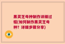 黑灵芝母种制作详细过程(如何制作黑灵芝母种？详细步骤分享)