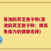 莲池韵灵芝孢子粉(莲池韵灵芝孢子粉：提高免疫力的健康选择)