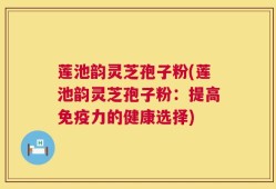 莲池韵灵芝孢子粉(莲池韵灵芝孢子粉：提高免疫力的健康选择)