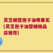 灵芝破壁孢子油哪里买(灵芝孢子油壁破精品店推荐)
