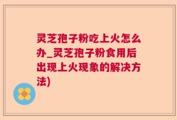 灵芝孢子粉吃上火怎么办_灵芝孢子粉食用后出现上火现象的解决方法)