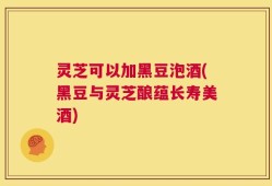 灵芝可以加黑豆泡酒(黑豆与灵芝酿蕴长寿美酒)