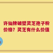 许仙牌破壁灵芝孢子粉价格？灵芝有什么价值