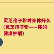 灵芝孢子粉对身体好么(灵芝孢子粉——你的健康护盾)