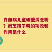 白血病儿童破壁灵芝粉？灵芝孢子粉的功效和作用是什么