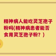 精神病人能吃灵芝孢子粉吗(精神病患者能否食用灵芝孢子粉？)