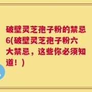 破壁灵芝孢子粉的禁忌6(破壁灵芝孢子粉六大禁忌，这些你必须知道！)