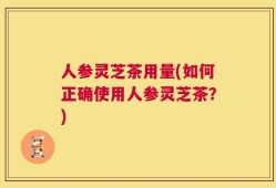 人参灵芝茶用量(如何正确使用人参灵芝茶？)