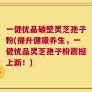 一健优品破壁灵芝孢子粉(提升健康养生，一健优品灵芝孢子粉震撼上新！)