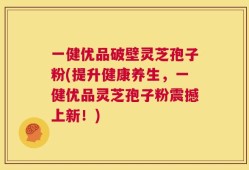 一健优品破壁灵芝孢子粉(提升健康养生，一健优品灵芝孢子粉震撼上新！)