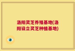 洛阳灵芝养殖基地(洛阳设立灵芝种植基地)