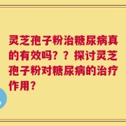 灵芝孢子粉治糖尿病真的有效吗？？探讨灵芝孢子粉对糖尿病的治疗作用？