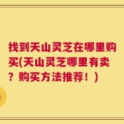 找到天山灵芝在哪里购买(天山灵芝哪里有卖？购买方法推荐！)