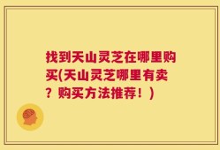 找到天山灵芝在哪里购买(天山灵芝哪里有卖？购买方法推荐！)