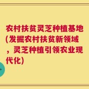 农村扶贫灵芝种植基地(发掘农村扶贫新领域，灵芝种植引领农业现代化)