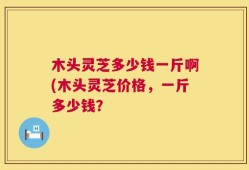 木头灵芝多少钱一斤啊(木头灵芝价格，一斤多少钱？