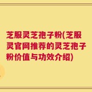 芝服灵芝孢子粉(芝服灵官网推荐的灵芝孢子粉价值与功效介绍)
