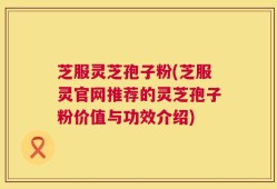 芝服灵芝孢子粉(芝服灵官网推荐的灵芝孢子粉价值与功效介绍)