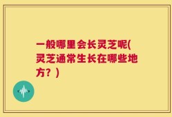 一般哪里会长灵芝呢(灵芝通常生长在哪些地方？)