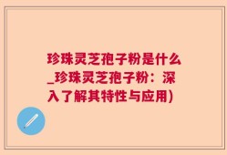 珍珠灵芝孢子粉是什么_珍珠灵芝孢子粉：深入了解其特性与应用)