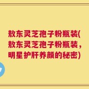 敖东灵芝孢子粉瓶装(敖东灵芝孢子粉瓶装，明星护肝养颜的秘密)
