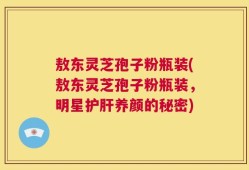 敖东灵芝孢子粉瓶装(敖东灵芝孢子粉瓶装，明星护肝养颜的秘密)