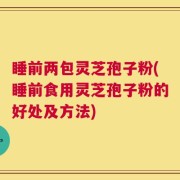 睡前两包灵芝孢子粉(睡前食用灵芝孢子粉的好处及方法)