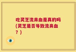 吃灵芝流鼻血是真的吗(灵芝是否导致流鼻血？)
