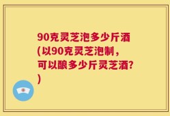 90克灵芝泡多少斤酒(以90克灵芝泡制，可以酿多少斤灵芝酒？)