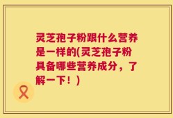灵芝孢子粉跟什么营养是一样的(灵芝孢子粉具备哪些营养成分，了解一下！)
