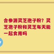 合参源灵芝孢子粉？灵芝孢子粉和灵芝每天能一起食用吗