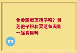 合参源灵芝孢子粉？灵芝孢子粉和灵芝每天能一起食用吗