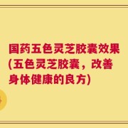 国药五色灵芝胶囊效果(五色灵芝胶囊，改善身体健康的良方)