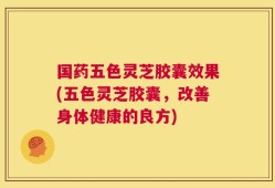国药五色灵芝胶囊效果(五色灵芝胶囊，改善身体健康的良方)