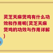 灵芝天麻煲鸡有什么功效和作用呢(灵芝天麻煲鸡的功效与作用详解)