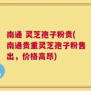 南通 灵芝孢子粉贵(南通贵重灵芝孢子粉售出，价格高昂)