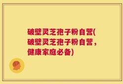 破壁灵芝孢子粉自营(破壁灵芝孢子粉自营，健康家庭必备)