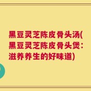 黑豆灵芝陈皮骨头汤(黑豆灵芝陈皮骨头煲：滋养养生的好味道)