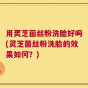 用灵芝菌丝粉洗脸好吗(灵芝菌丝粉洗脸的效果如何？)