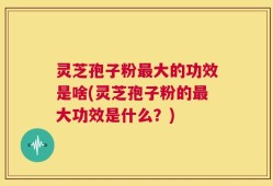 灵芝孢子粉最大的功效是啥(灵芝孢子粉的最大功效是什么？)