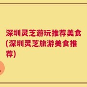 深圳灵芝游玩推荐美食(深圳灵芝旅游美食推荐)