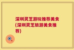 深圳灵芝游玩推荐美食(深圳灵芝旅游美食推荐)