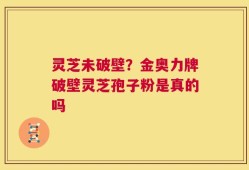 灵芝未破壁？金奥力牌破壁灵芝孢子粉是真的吗