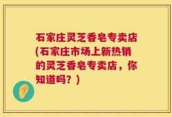 石家庄灵芝香皂专卖店(石家庄市场上新热销的灵芝香皂专卖店，你知道吗？)