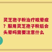 灵芝孢子粉治疗眩晕症？服用灵芝孢子粉后会头晕吗需要注意什么