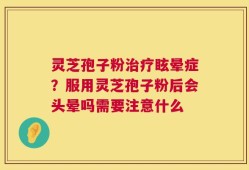 灵芝孢子粉治疗眩晕症？服用灵芝孢子粉后会头晕吗需要注意什么
