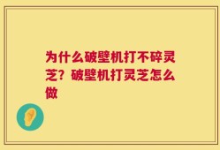 为什么破壁机打不碎灵芝？破壁机打灵芝怎么做