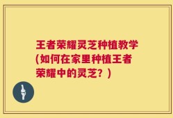 王者荣耀灵芝种植教学(如何在家里种植王者荣耀中的灵芝？)