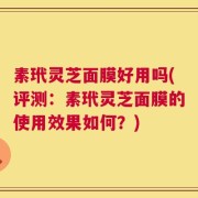 素玳灵芝面膜好用吗(评测：素玳灵芝面膜的使用效果如何？)