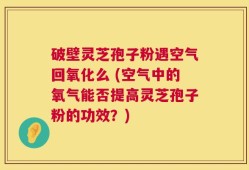 破壁灵芝孢子粉遇空气回氧化么 (空气中的氧气能否提高灵芝孢子粉的功效？)